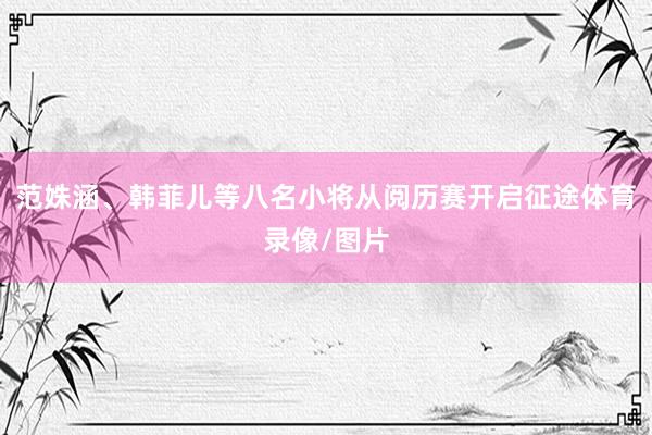 范姝涵、韩菲儿等八名小将从阅历赛开启征途体育录像/图片