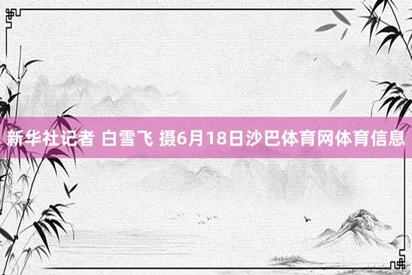新华社记者 白雪飞 摄6月18日沙巴体育网体育信息