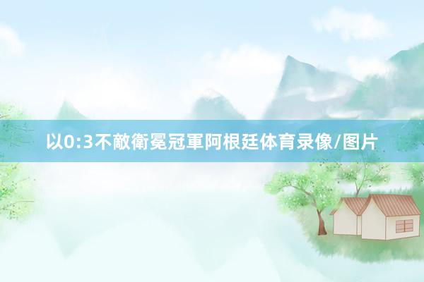 以0:3不敵衛冕冠軍阿根廷体育录像/图片