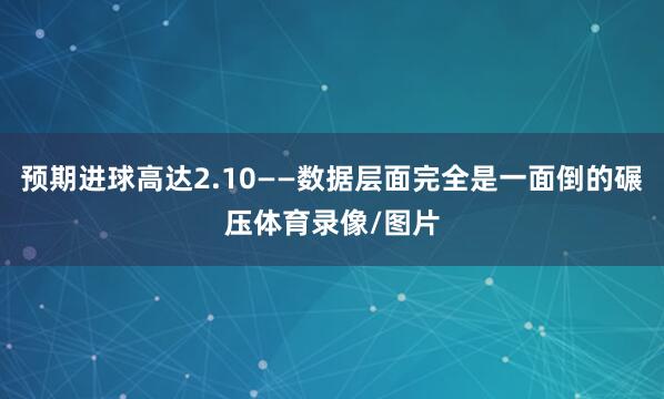 预期进球高达2.10——数据层面完全是一面倒的碾压体育录像/图片