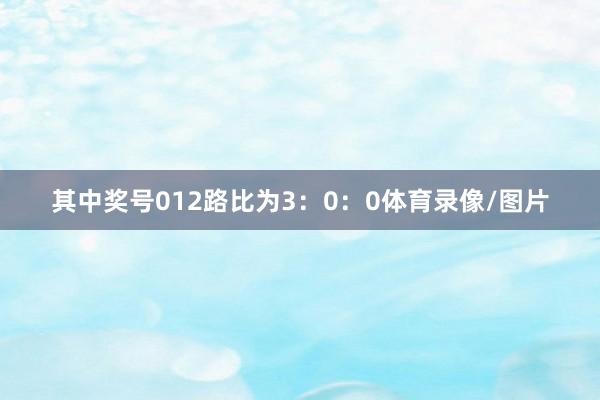其中奖号012路比为3：0：0体育录像/图片